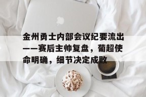 好博足球官网-金州勇士内部会议纪要流出——赛后主帅复盘，葡超使命明确，细节决定成败